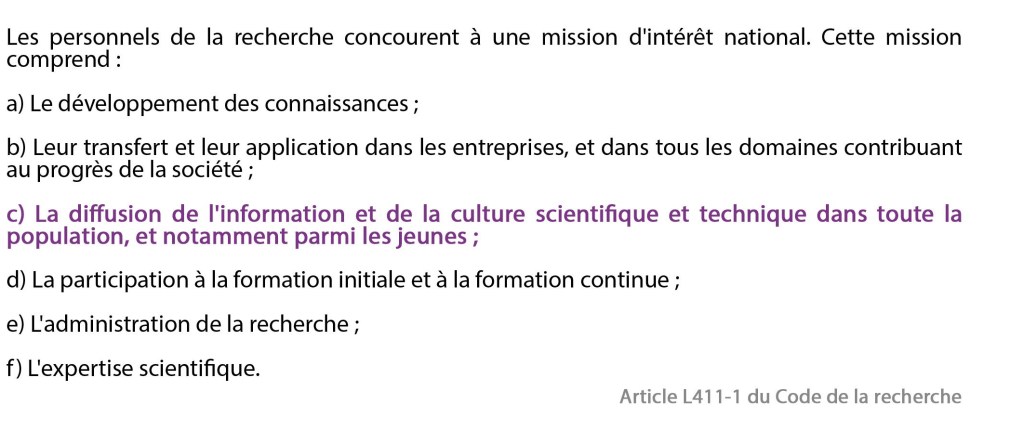 Texte de l'article L411-1 du Code de la recherche :
Les personnels de la recherche concourent à une mission d'intérêt national. Cette mission comprend :
a) Le développement des connaissances ;
b) Leur transfert et leur application dans les entreprises, et dans tous les domaines contribuant au progrès de la société ;
c) La diffusion de l'information et de la culture scientifique et technique dans toute la population, et notamment parmi les jeunes ;
d) La participation à la formation initiale et à la formation continue ;
e) L'administration de la recherche ;
f) L'expertise scientifique.